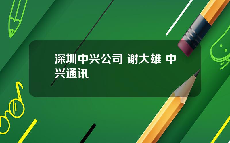 深圳中兴公司 谢大雄 中兴通讯